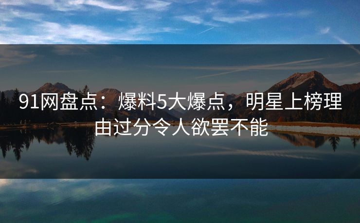 91网盘点：爆料5大爆点，明星上榜理由过分令人欲罢不能