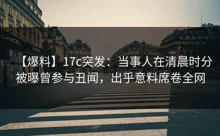 【爆料】17c突发：当事人在清晨时分被曝曾参与丑闻，出乎意料席卷全网