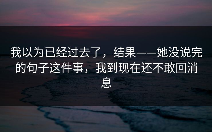 我以为已经过去了，结果——她没说完的句子这件事，我到现在还不敢回消息