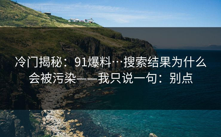 冷门揭秘:91爆料…搜索结果为什么会被污染——我只说一句:别点 冷门揭秘:91爆料…搜索结果为什么会被污染——我只说一句:别点