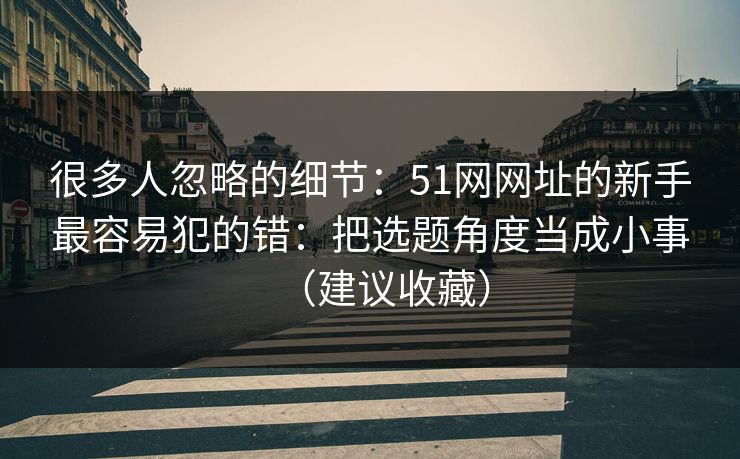 很多人忽略的细节：51网网址的新手最容易犯的错：把选题角度当成小事（建议收藏）